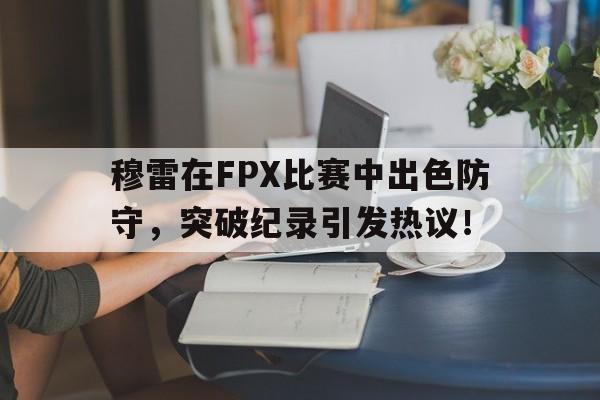 C7-穆雷在FPX比赛中出色防守，突破纪录引发热议！的简单介绍